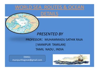 WORLD SEA ROUTES & OCEAN
           DETAILS


                  PRESENTED BY
           PROFESSOR: MUHAMMADU SATHIK RAJA
                   [ MANIPUR TAMILAN]
                   TAMIL NADU , INDIA

          EMAIL:
manipurthegreat@gmail.com
 