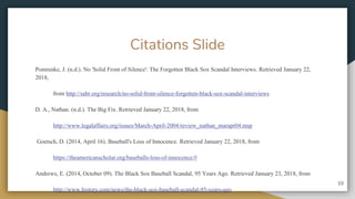 Citations ݺߣ
Pomrenke, J. (n.d.). No 'Solid Front of Silence': The Forgotten Black Sox Scandal Interviews. Retrieved January 22,
2018,
from http://sabr.org/research/no-solid-front-silence-forgotten-black-sox-scandal-interviews
D. A., Nathan. (n.d.). The Big Fix. Retrieved January 22, 2018, from
http://www.legalaffairs.org/issues/March-April-2004/review_nathan_marapr04.msp
Goetsch, D. (2014, April 16). Baseball's Loss of Innocence. Retrieved January 22, 2018, from
https://theamericanscholar.org/baseballs-loss-of-innocence/#
Andrews, E. (2014, October 09). The Black Sox Baseball Scandal, 95 Years Ago. Retrieved January 23, 2018, from
http://www.history.com/news/the-black-sox-baseball-scandal-95-years-ago
10
 