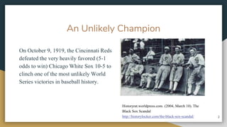 An Unlikely Champion
On October 9, 1919, the Cincinnati Reds
defeated the very heavily favored (5-1
odds to win) Chicago White Sox 10-5 to
clinch one of the most unlikely World
Series victories in baseball history.
2
Historyrat.worldpress.com. (2004, March 10). The
Black Sox Scandal
http://historylocker.com/the-black-sox-scandal/
 