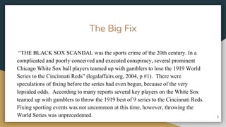 The Big Fix
THE BLACK SOX SCANDAL was the sports crime of the 20th century. In a
complicated and poorly conceived and executed conspiracy, several prominent
Chicago White Sox ball players teamed up with gamblers to lose the 1919 World
Series to the Cincinnati Reds (legalaffairs.org, 2004, p #1). There were
speculations of fixing before the series had even begun, because of the very
lopsided odds. According to many reports several key players on the White Sox
teamed up with gamblers to throw the 1919 best of 9 series to the Cincinnati Reds.
Fixing sporting events was not uncommon at this time, however, throwing the
World Series was unprecedented. 3
 