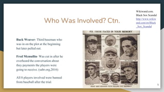 Who Was Involved? Ctn.
Buck Weaver- Third baseman who
was in on the plot at the beginning
but later pulled out.
Fred Mcmullin- Was cut in after he
overheard the conversation about
they payments the players were
going to receive. (sabr.org,2016)
All 8 players involved were banned
from baseball after the trial.
5
Wikiwand.com.
Black Sox Scandal
http://www.wikiw
and.com/en/Black
_Sox_Scandal
 