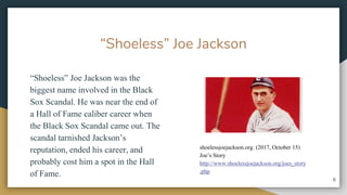 Shoeless Joe Jackson
Shoeless Joe Jackson was the
biggest name involved in the Black
Sox Scandal. He was near the end of
a Hall of Fame caliber career when
the Black Sox Scandal came out. The
scandal tarnished Jacksons
reputation, ended his career, and
probably cost him a spot in the Hall
of Fame.
6
shoelessjoejackson.org. (2017, October 15)
Joes Story
http://www.shoelessjoejackson.org/joes_story
.php
 