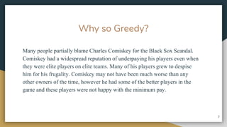 Why so Greedy?
Many people partially blame Charles Comiskey for the Black Sox Scandal.
Comiskey had a widespread reputation of underpaying his players even when
they were elite players on elite teams. Many of his players grew to despise
him for his frugality. Comiskey may not have been much worse than any
other owners of the time, however he had some of the better players in the
game and these players were not happy with the minimum pay.
7
 