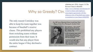 Why so Greedy? Ctn.
The only reason Comiskey was
able to keep his team together was
because of baseballs reserve
clause. This prohibited any players
from switching teams without
permission from their team. It
would also ban any player from
the entire league if they declined a
contract.
8
slideshare.net. (2016, August 13) The
Reverse Clause in Baseball
/chasmarz/th
e-reserve-clause-and-employee-
noncompete-agreements-will-the-
infamous-relic-of-baseballs-past-make-
a-comeback-in-your-future-64968990
 