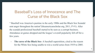 Baseballs Loss of Innocence and The
Curse of the Black Sox
 Baseball was America's pastime in the early 1900s and the Black Sox Scandal
sent anger throughout the nation(theamericanscholar.org, 2011, P #1). After
the scandal professional baseball started to be seen as a corrupt business.
Attendance at games dropped and the leagues overall popularity fell off for a
few years.
- The curse of the Black Sox- A baseball superstition, cited as the reason
for the White Sox being unable to win a world series from 1919 to 2005.
9
 