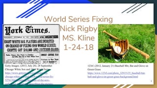 World Series Fixing
Nick Rigby
MS. Kline
1-24-18
1
Getty Images. (2013, July 20). 28 September
Chicago White Sox and 1919 World Series
https://www.gettyimages.com/event/sep-
chicago-white-sox-and-1919-world-series-fix-
52761366#frontpage-headline-of-the-new-
york-times-newspaper-describing-the-picture-
123rf. (2012, January 21) Baseball Mit, Bat and Glove on
Green Grass
https://www.123rf.com/photo_32915135_baseball-bat-
ball-and-glove-on-green-grass-background.html
 