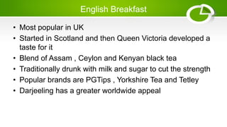 English Breakfast
• Most popular in UK
• Started in Scotland and then Queen Victoria developed a
taste for it
• Blend of Assam , Ceylon and Kenyan black tea
• Traditionally drunk with milk and sugar to cut the strength
• Popular brands are PGTips , Yorkshire Tea and Tetley
• Darjeeling has a greater worldwide appeal
 