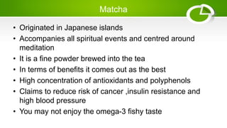 Matcha
• Originated in Japanese islands
• Accompanies all spiritual events and centred around
meditation
• It is a fine powder brewed into the tea
• In terms of benefits it comes out as the best
• High concentration of antioxidants and polyphenols
• Claims to reduce risk of cancer ,insulin resistance and
high blood pressure
• You may not enjoy the omega-3 fishy taste
 