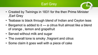 Earl Grey
• Created by Twinings in 1831 for the then Prime Minister
,Earl Grey
• Teabase is black through blend of Indian and Ceylon teas
• Bergamot is added to it --- a citrus fruit almost like a blend
of orange , lemon and grapefruit
• Served without milk and sugar
• The overall tone is smoky ,fragrant and citrus
• Some claim it goes well with a piece of cake
 