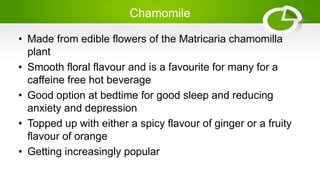 Chamomile
• Made from edible flowers of the Matricaria chamomilla
plant
• Smooth floral flavour and is a favourite for many for a
caffeine free hot beverage
• Good option at bedtime for good sleep and reducing
anxiety and depression
• Topped up with either a spicy flavour of ginger or a fruity
flavour of orange
• Getting increasingly popular
 
