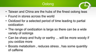Oolong
• Taiwan and China are the hubs of the finest oolong teas
• Found in stores across the world
• Oxidized for a selected period of time leading to partial
oxidization
• The range of oxidization is large so there can be a wide
variety of oolongs
• Can be sharp and fruity or earthy ... will be more woody if
you oxidize more
• Boosts metabolism , reduces stress , has some quantity
of caffeine
 