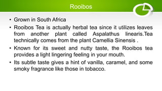 Rooibos
• Grown in South Africa
• Rooibos Tea is actually herbal tea since it utilizes leaves
from another plant called Aspalathus linearis.Tea
technically comes from the plant Camellia Sinensis .
• Known for its sweet and nutty taste, the Rooibos tea
provides a light lingering feeling in your mouth.
• Its subtle taste gives a hint of vanilla, caramel, and some
smoky fragrance like those in tobacco.
 