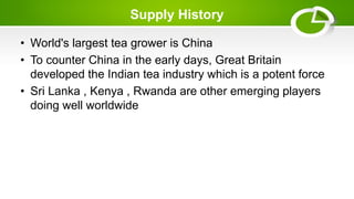 Supply History
• World's largest tea grower is China
• To counter China in the early days, Great Britain
developed the Indian tea industry which is a potent force
• Sri Lanka , Kenya , Rwanda are other emerging players
doing well worldwide
 