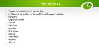Popular Teas
• Tea can be studied through various filters .
• In this round we shall cover some of the most popular varieties :
• Darjeeling
• English Breakfast
• Matcha
• Earl Grey
• Jasmine
• Chamomile
• Oolong
• Yerba Mate
• Rooibos
• Sencha
 