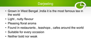 Darjeeling
• Grown in West Bengal ,India it is the most famous tea in
the world
• Light , nutty flavour
• Pleasing floral aroma
• Found in restaurants , teashops , cafes around the world
• Suitable for every occasion
• Neither bold nor weak
 