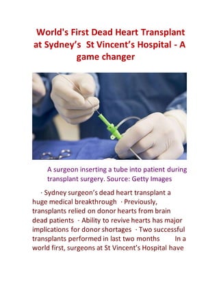 World's First Dead Heart Transplant
at Sydney’s St Vincent’s Hospital - A
game changer 
    A surgeon inserting a tube into patient during
transplant surgery. Source: Getty Images
   · Sydney surgeon’s dead heart transplant a
huge medical breakthrough · Previously,
transplants relied on donor hearts from brain
dead patients · Ability to revive hearts has major
implications for donor shortages · Two successful
transplants performed in last two months    In a
world first, surgeons at St Vincent’s Hospital have
 