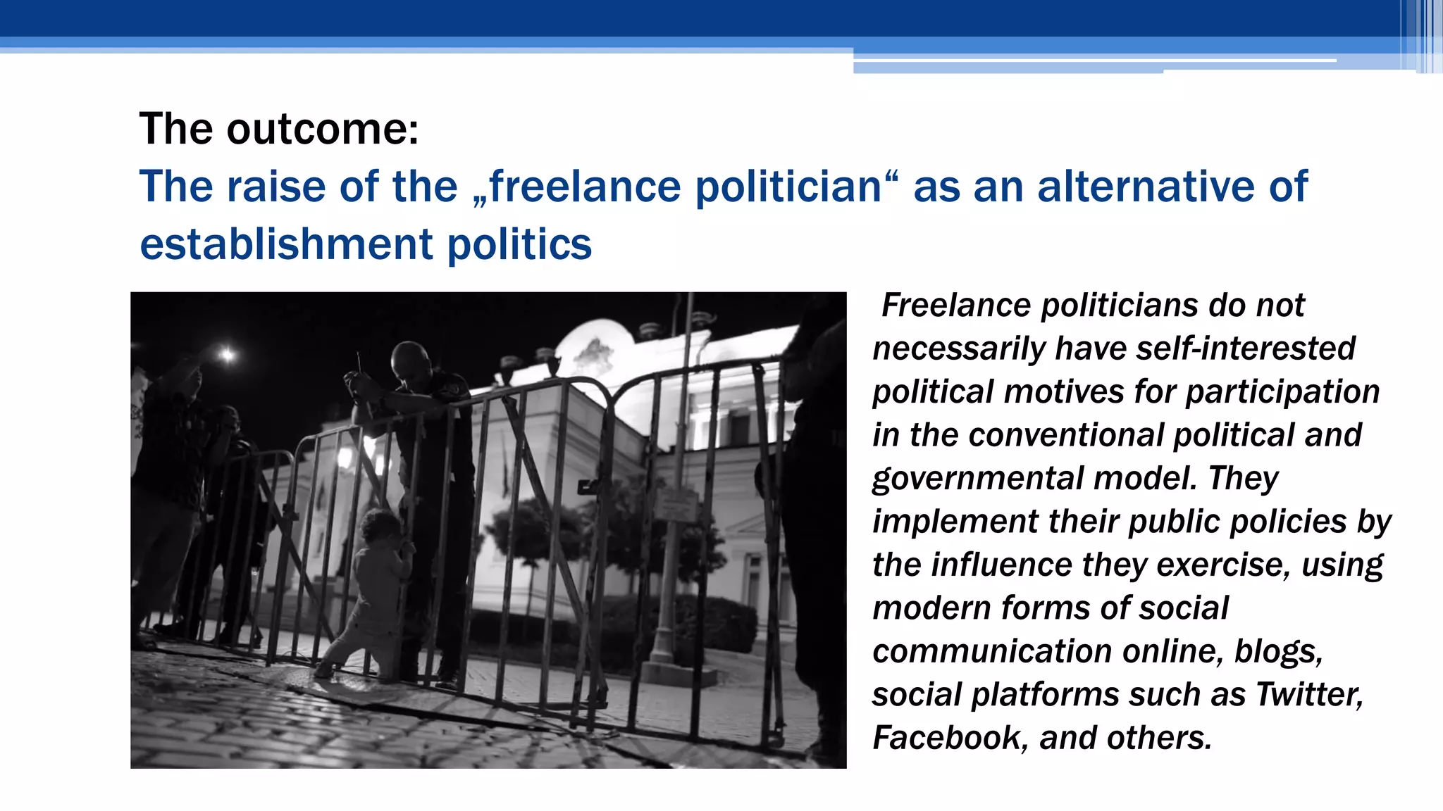 The outcome:
The raise of the „freelance politician“ as an alternative of
establishment politics
• Freelance politicians do not
necessarily have self-interested
political motives for participation
in the conventional political and
governmental model. They
implement their public policies by
the influence they exercise, using
modern forms of social
communication online, blogs,
social platforms such as Twitter,
Facebook, and others.
 