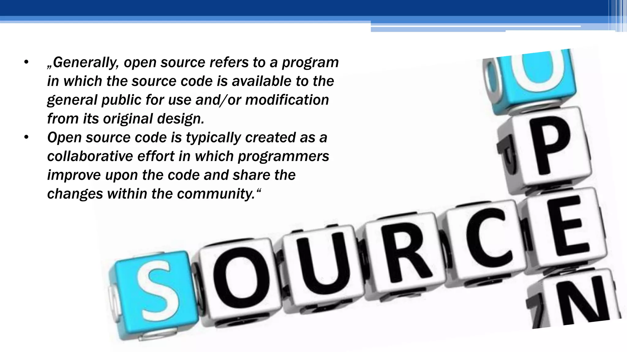 • „Generally, open source refers to a program
in which the source code is available to the
general public for use and/or modification
from its original design.
• Open source code is typically created as a
collaborative effort in which programmers
improve upon the code and share the
changes within the community.“
 