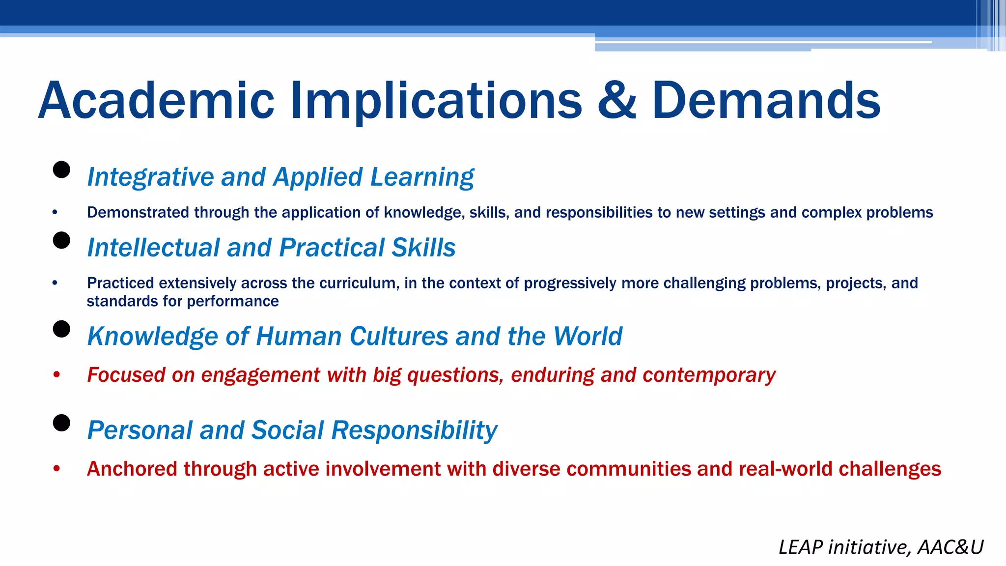  Integrative and Applied Learning
• Demonstrated through the application of knowledge, skills, and responsibilities to new settings and complex problems
 Intellectual and Practical Skills
• Practiced extensively across the curriculum, in the context of progressively more challenging problems, projects, and
standards for performance
 Knowledge of Human Cultures and the World
• Focused on engagement with big questions, enduring and contemporary
 Personal and Social Responsibility
• Anchored through active involvement with diverse communities and real-world challenges
LEAP initiative, AAC&U
Academic Implications & Demands
 