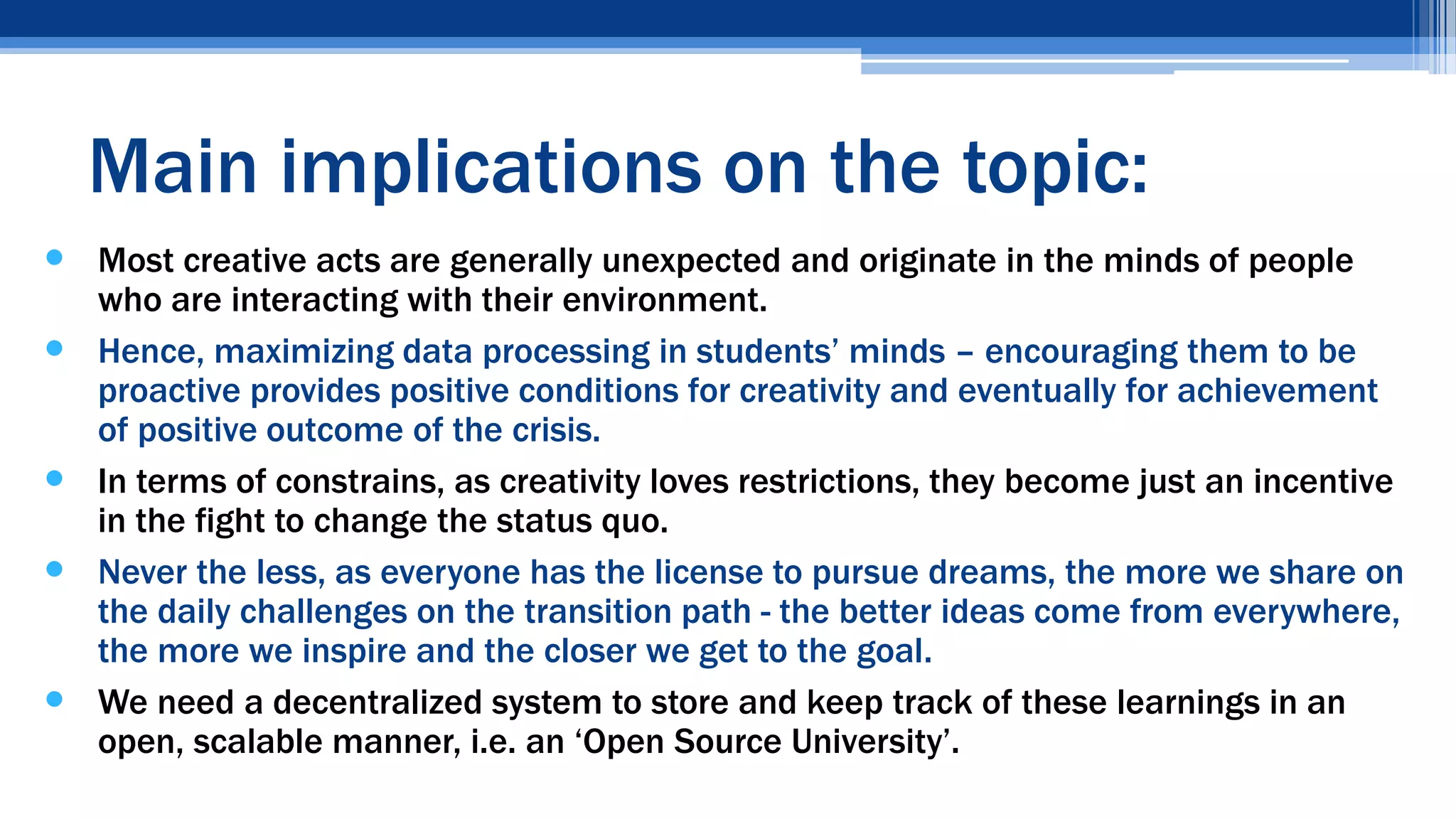  Most creative acts are generally unexpected and originate in the minds of people
who are interacting with their environment.
 Hence, maximizing data processing in students’ minds – encouraging them to be
proactive provides positive conditions for creativity and eventually for achievement
of positive outcome of the crisis.
 In terms of constrains, as creativity loves restrictions, they become just an incentive
in the fight to change the status quo.
 Never the less, as everyone has the license to pursue dreams, the more we share on
the daily challenges on the transition path - the better ideas come from everywhere,
the more we inspire and the closer we get to the goal.
 We need a decentralized system to store and keep track of these learnings in an
open, scalable manner, i.e. an ‘Open Source University’.
Main implications on the topic:
 