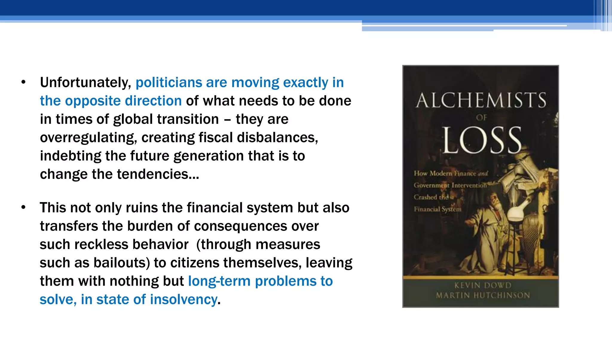 • Unfortunately, politicians are moving exactly in
the opposite direction of what needs to be done
in times of global transition – they are
overregulating, creating fiscal disbalances,
indebting the future generation that is to
change the tendencies...
• This not only ruins the financial system but also
transfers the burden of consequences over
such reckless behavior (through measures
such as bailouts) to citizens themselves, leaving
them with nothing but long-term problems to
solve, in state of insolvency.
 