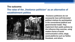 The outcome:
The raise of the „freelance politician“ as an alternative of
establishment politics
• Freelance politicians do not
necessarily have self-interested
political motives for participation
in the conventional political and
governmental model. They
implement their public policies by
the influence they exercise, using
modern forms of social
communication online, blogs,
social platforms such as Twitter,
Facebook, and others.
 