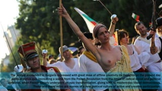 The protest movement in Bulgaria expressed with great dose of offline creativity its thoughts on the present day
political status quo, recreating a scene from the French Revolution from the times of radical social and political
upheaval, when French society underwent an epic transformation, giving birth to modern-day liberal democracies.
These and many more are scenes of a new political culture of active and creative participation.
 