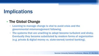 Implications
• The Global Change
▫ Learning to manage change is vital to avoid crisis and the
governmental mismanagement following.
▫ The systems that are unwilling to adapt become turbulent and shaky.
Eventually they become substituted by modern forms of organization
(e.g. private & digital money vs. state-owned/central banking).
Summer University Science Conference, Albena, 27/08/2013
 
