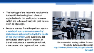 • The heritage of the industrial revolution is
today still the leading form of social
organisation in the world, even in areas
which are to be progressive in their nature,
such as education.
Recommended reading: All Our Futures:
Creativity, Culture, and Education
http://sirkenrobinson.com/skr/pdf/allourfu
tures.pdf
• Lessons learned from the political system
– outdated inst. systems are creating
disturbance not complying with the needs
of the environment, and eventually get
substituted after a painful process of
transition towards a new decentralized,
more democratic organizational model.
 