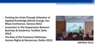 • Tackling the Crisis Through Utilization of
Applied Knowledge &Youth Energy, Von
Mises Conference, Genova 2012
• Innovation In The Cooperation Between
Business & Academia, TexWeb, Sofia
2012
• The Rise of the Freelance Politicians,
Human Rights & Democracy, Dublin 2013
SOFIMUN 2013
 