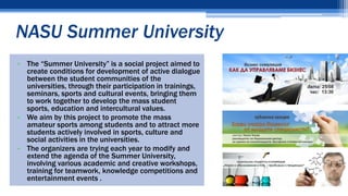 NASU Summer University
• The “Summer University” is a social project aimed to
create conditions for development of active dialogue
between the student communities of the
universities, through their participation in trainings,
seminars, sports and cultural events, bringing them
to work together to develop the mass student
sports, education and intercultural values.
• We aim by this project to promote the mass
amateur sports among students and to attract more
students actively involved in sports, culture and
social activities in the universities.
• The organizers are trying each year to modify and
extend the agenda of the Summer University,
involving various academic and creative workshops,
training for teamwork, knowledge competitions and
entertainment events .
 