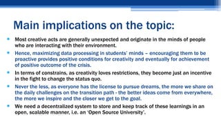  Most creative acts are generally unexpected and originate in the minds of people
who are interacting with their environment.
 Hence, maximizing data processing in students’ minds – encouraging them to be
proactive provides positive conditions for creativity and eventually for achievement
of positive outcome of the crisis.
 In terms of constrains, as creativity loves restrictions, they become just an incentive
in the fight to change the status quo.
 Never the less, as everyone has the license to pursue dreams, the more we share on
the daily challenges on the transition path - the better ideas come from everywhere,
the more we inspire and the closer we get to the goal.
 We need a decentralized system to store and keep track of these learnings in an
open, scalable manner, i.e. an ‘Open Source University’.
Main implications on the topic:
 