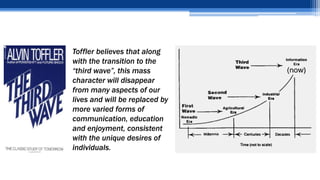 Toffler believes that along
with the transition to the
“third wave”, this mass
character will disappear
from many aspects of our
lives and will be replaced by
more varied forms of
communication, education
and enjoyment, consistent
with the unique desires of
individuals.
 