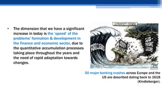 • The dimension that we have a significant
increase in today is the ‘speed’ of the
problems’ formation & development in
the finance and economic sector, due to
the quantitative accumulation processes
taking place throughout the years and
the need of rapid adaptation towards
changes.
50 major banking crashes across Europe and the
US are described dating back to 1618
(Kindleberger).
 