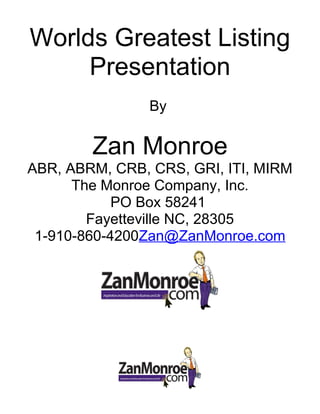 Worlds Greatest Listing
Presentation
By
Zan Monroe
ABR, ABRM, CRB, CRS, GRI, ITI, MIRM
The Monroe Company, Inc.
PO Box 58241
Fayetteville NC, 28305
1-910-860-4200Zan@ZanMonroe.com
 