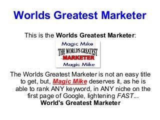 Worlds Greatest Marketer
     This is the Worlds Greatest Marketer:




The Worlds Greatest Marketer is not an easy title
   to get, but, Magic Mike deserves it, as he is
 able to rank ANY keyword, in ANY niche on the
      first page of Google, lightening FAST...
            World's Greatest Marketer
 