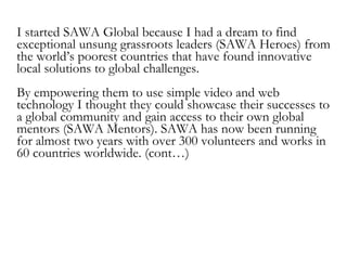 SAWA’s Dream is to connect millions of SAWA Heroes
from the world’s 50 poorest countries to a global
audience for direct v...