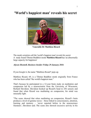 'World’s happiest man' reveals his secret
The monk scientists call the 'world’s happiest man' reveals his secret
A study found Tibetan Buddhist monk Matthieu Ricard has 'an abnormally
large capacity for happiness'
Alyson Shontell, Business Insider Friday 29 January 2016
If you Google it, the name "Matthieu Ricard" pops up.
Matthieu Ricard, 69, is a Tibetan Buddhist monk originally from France
who has been called "the world's happiest man."
That's because he participated in a 12-year brain study on meditation and
compassion led by a neuroscientist from the University of Wisconsin,
Richard Davidson. Davidson hooked up Ricard's head to 256 sensors and
found that when Ricard was meditating on compassion, his mind was
unusually light.
"The scans showed that when meditating on compassion, Ricard’s brain
produces a level of gamma waves – those linked to consciousness, attention,
learning and memory – ‘never reported before in the neuroscience
literature’, Davidson said. The scans also showed excessive activity in his
1
Venerable Dr Matthieu Ricard
 