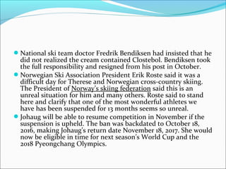 National ski team doctor Fredrik Bendiksen had insisted that he
did not realized the cream contained Clostebol. Bendiksen took
the full responsibility and resigned from his post in October.
Norwegian Ski Association President Erik Roste said it was a
difficult day for Therese and Norwegian cross-country skiing.
The President of Norway’s skiing federation said this is an
unreal situation for him and many others. Roste said to stand
here and clarify that one of the most wonderful athletes we
have has been suspended for 13 months seems so unreal.
Johaug will be able to resume competition in November if the
suspension is upheld. The ban was backdated to October 18,
2016, making Johaug’s return date November 18, 2017. She would
now be eligible in time for next season’s World Cup and the
2018 Pyeongchang Olympics.
 
