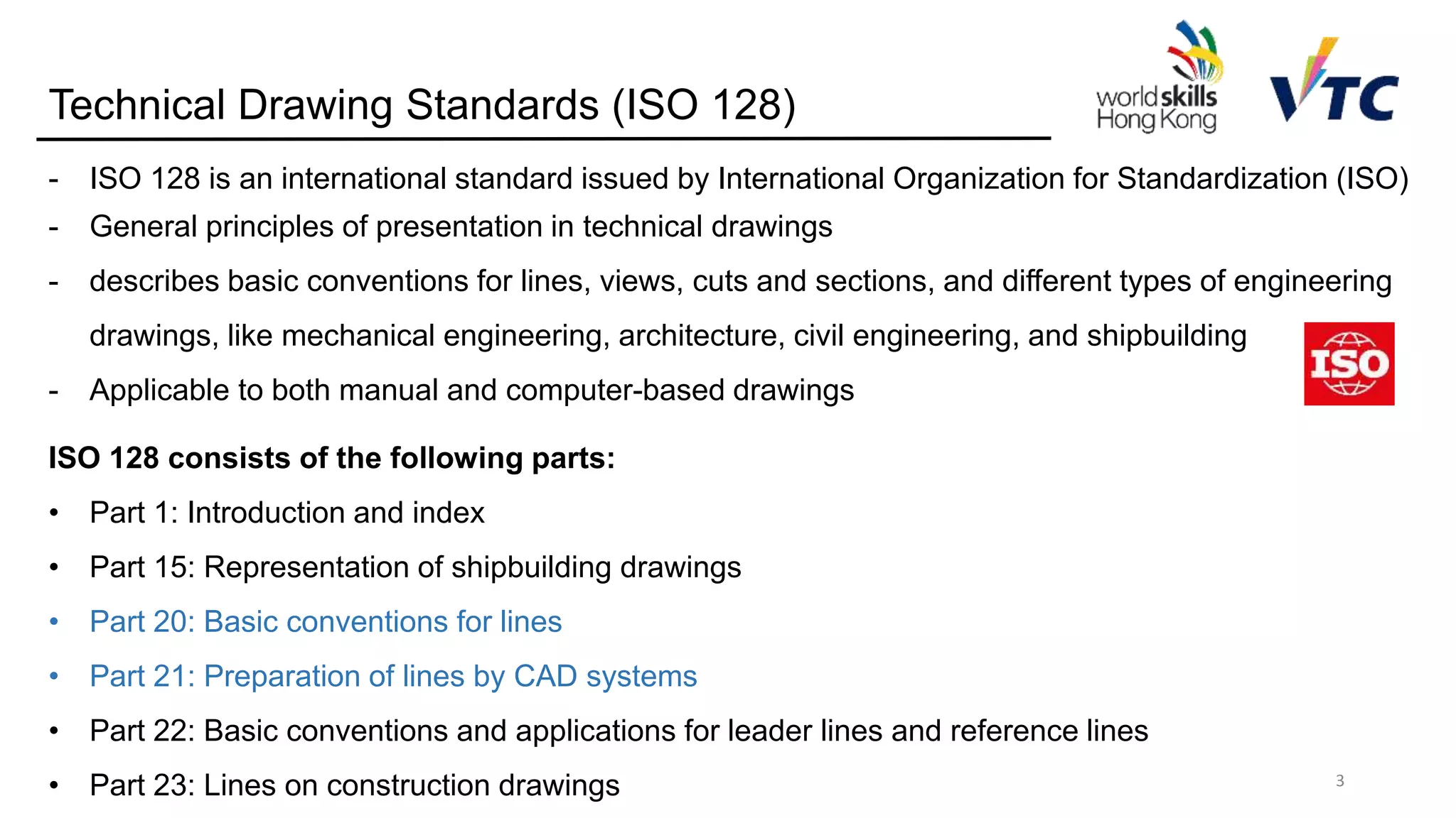 Technical Drawing Standards (ISO 128)
ISO 128 consists of the following parts:
• Part 1: Introduction and index
• Part 15: Representation of shipbuilding drawings
• Part 20: Basic conventions for lines
• Part 21: Preparation of lines by CAD systems
• Part 22: Basic conventions and applications for leader lines and reference lines
• Part 23: Lines on construction drawings 3
- ISO 128 is an international standard issued by International Organization for Standardization (ISO)
- General principles of presentation in technical drawings
- describes basic conventions for lines, views, cuts and sections, and different types of engineering
drawings, like mechanical engineering, architecture, civil engineering, and shipbuilding
- Applicable to both manual and computer-based drawings
 