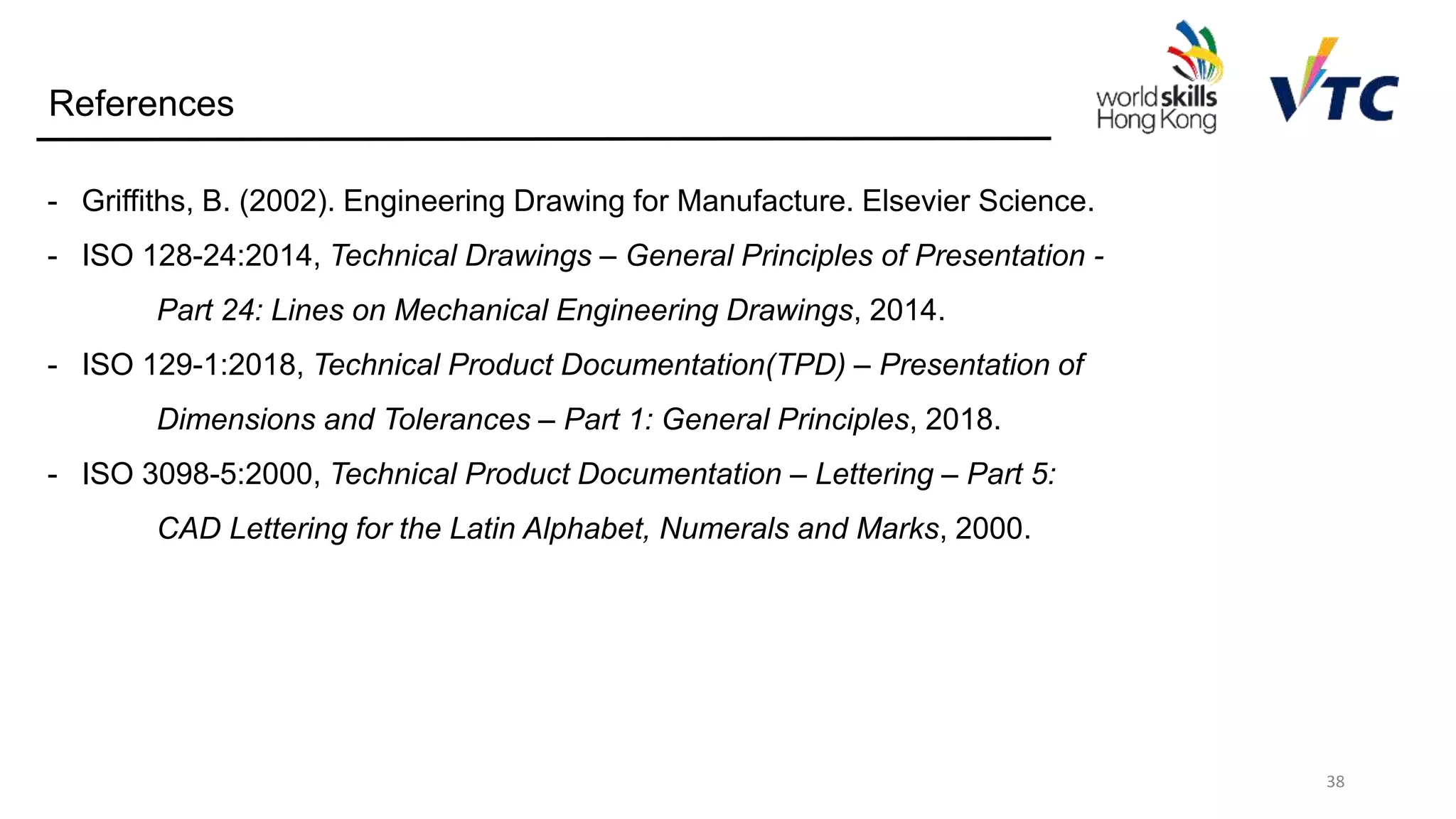 38
References
- Griffiths, B. (2002). Engineering Drawing for Manufacture. Elsevier Science.
- ISO 128-24:2014, Technical Drawings – General Principles of Presentation -
Part 24: Lines on Mechanical Engineering Drawings, 2014.
- ISO 129-1:2018, Technical Product Documentation(TPD) – Presentation of
Dimensions and Tolerances – Part 1: General Principles, 2018.
- ISO 3098-5:2000, Technical Product Documentation – Lettering – Part 5:
CAD Lettering for the Latin Alphabet, Numerals and Marks, 2000.
 