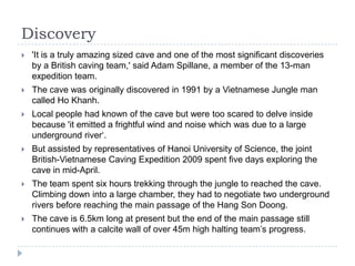Discovery'It is a truly amazing sized cave and one of the most significant discoveries by a British caving team,' said Adam Spillane, a member of the 13-man expedition team. The cave was originally discovered in 1991 by a Vietnamese Jungle man called Ho Khanh. Local people had known of the cave but were too scared to delve inside because 'it emitted a frightful wind and noise which was due to a large underground river‘.But assisted by representatives of Hanoi University of Science, the joint British-Vietnamese Caving Expedition 2009 spent five days exploring the cave in mid-April.The team spent six hours trekking through the jungle to reached the cave. Climbing down into a large chamber, they had to negotiate two underground rivers before reaching the main passage of the Hang Son Doong.The cave is 6.5km long at present but the end of the main passage still continues with a calcite wall of over 45m high halting team’s progress.