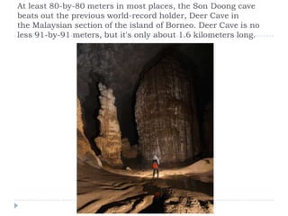 At least 80-by-80 meters in most places, the Son Doong cave beats out the previous world-record holder, Deer Cave in the Malaysian section of the island of Borneo. Deer Cave is no less 91-by-91 meters, but it's only about 1.6 kilometers long.
