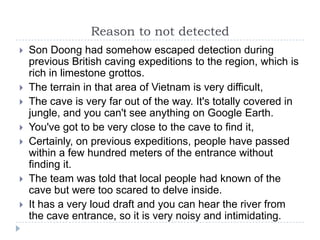 Reason to not detectedSon Doong had somehow escaped detection during previous British caving expeditions to the region, which is rich in limestone grottos.The terrain in that area of Vietnam is very difficult,The cave is very far out of the way. It's totally covered in jungle, and you can't see anything on Google Earth.You've got to be very close to the cave to find it,Certainly, on previous expeditions, people have passed within a few hundred meters of the entrance without finding it.The team was told that local people had known of the cave but were too scared to delve inside.It has a very loud draft and you can hear the river from the cave entrance, so it is very noisy and intimidating.