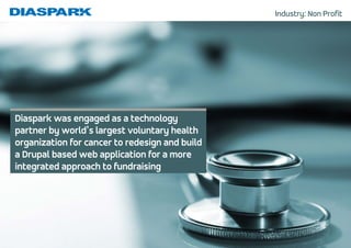 Industry: Non Profit
Diaspark was engaged as a technology
partner by world’s largest voluntary health
organization for cancer to redesign and build
a Drupal based web application for a more
integrated approach to fundraising
 