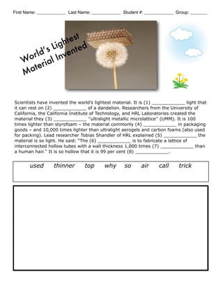 First Name: ____________ Last Name: ____________ Student #: ____________ Group: _______




               h test
            Lig ted
     or ld’s Inven
    W rial
    M ate


Scientists have invented the world’s lightest material. It is (1) ____________ light that
it can rest on (2) ____________ of a dandelion. Researchers from the University of
California, the California Institute of Technology, and HRL Laboratories created the
material they (3) ____________ ''ultralight metallic microlattice'' (UMM). It is 100
times lighter than styrofoam – the material commonly (4) ____________ in packaging
goods – and 10,000 times lighter than ultralight aerogels and carbon foams (also used
for packing). Lead researcher Tobias Shandler of HRL explained (5) ____________ the
material is so light. He said: “The (6) ____________ is to fabricate a lattice of
interconnected hollow tubes with a wall thickness 1,000 times (7) ____________ than
a human hair.'' It is so hollow that it is 99 per cent (8) ____________.


       used       thinner       top      why       so     air      call     trick
 
