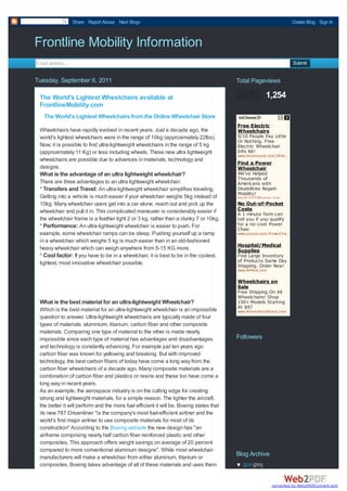Share Report Abuse Next Blog»                                                                      Create Blog Sign In



Frontline Mobility Information
Email address...                                                                                                      Submit


Tuesday, September 6, 2011                                                               Total Pageviews

 The World's Lightest Wheelchairs available at                                                          1,254
 FrontlineMobility.com
   The World's Lightest Wheelchairs from the Online Wheelchair Store
                                                                                         Free Electric
 Wheelchairs have rapidly evolved in recent years. Just a decade ago, the                Wheelchairs
 world's lightest wheelchairs were in the range of 10kg (approximately 22lbs).           9/10 People Pay Little
                                                                                         Or Nothing. Free
 Now, it is possible to find ultra-lightweight wheelchairs in the range of 5 kg          Electric Wheelchair
 (approximately 11 Kg) or less including wheels. These new ultra lightweight             Info Kit!
                                                                                         www.Hoveround.com /W heelchairs
                                                                                                                …
 wheelchairs are possible due to advances in materials, technology and
                                                                                         Find a Power
 designs.                                                                                Wheelchair
 What is the advantage of an ultra lightweight wheelchair?                               We've Helped
                                                                                         Thousands of
 There are three advantages to an ultra lightweight wheelchair:                          Americans with
 * Transfers and Travel: An ultra-lightweight wheelchair simplifies traveling.           Disabilities Regain
                                                                                         Mobility!
 Getting into a vehicle is much easier if your wheelchair weighs 5kg instead of          theSCO O TERstore.com
 10kg. Many wheelchair users get into a car alone, reach out and pick up the             No Out-of-Pocket
 wheelchair and pull it in. This complicated maneuver is considerably easier if          Costs
                                                                                         A 1 minute form can
 the wheelchair frame is a feather light 2 or 3 kg, rather than a clunky 7 or 10kg.      tell you if you qualify
 * Performance: An ultra-lightweight wheelchair is easier to push. For                   for a no-cost Power
                                                                                         Chair.
 example, some wheelchair ramps can be steep. Pushing yourself up a ramp                 www.uscoot.com /PowerChair
                                                                                                                 …
 in a wheelchair which weighs 5 kg is much easier than in an old-fashioned
                                                                                         Hospital/Medical
 heavy wheelchair which can weigh anywhere from 5-15 KG more.                            Supplies
 * Cool factor: If you have to be in a wheelchair, it is best to be in the coolest,      Find Large Inventory
 lightest, most innovative wheelchair possible.                                          of Products Same Day
                                                                                         Shipping. Order Now!
                                                                                         www.AliMed.com

                                                                                         Wheelchairs on
                                                                                         Sale
                                                                                         Free Shipping On All
                                                                                         Wheelchairs! Shop
 What is the best material for an ultra-lightweight Wheelchair?                          150+ Models Starting
                                                                                         At $97
 Which is the best material for an ultra-lightweight wheelchair is an impossible         www.W heelchairSelect.com
 question to answer. Ultra-lightweight wheelchairs are typically made of four
 types of materials: aluminium, titanium, carbon fiber and other composite
 materials. Comparing one type of material to the other is made nearly
 impossible since each type of material has advantages and disadvantages                 Followers
 and technology is constantly advancing. For example just ten years ago
 carbon fiber was known for yellowing and breaking. But with improved
 technology, the best carbon fibers of today have come a long way from the
 carbon fiber wheelchairs of a decade ago. Many composite materials are a
 combination of carbon fiber and plastics or resins and these too have come a
 long way in recent years.
 As an example, the aerospace industry is on the cutting edge for creating
 strong and lightweight materials, for a simple reason. The lighter the aircraft,
 the better it will perform and the more fuel efficient it will be. Boeing states that
 its new 787 Dreamliner "is the company's most fuel-efficient airliner and the
 world's first major airliner to use composite materials for most of its
 construction" According to the Boeing website the new design has "an
 airframe comprising nearly half carbon fiber reinforced plastic and other
 composites. This approach offers weight savings on average of 20 percent
 compared to more conventional aluminum designs". While most wheelchair
 manufacturers will make a wheelchair from either aluminum, titanium or
                                                                                         Blog Archive
 composites, Boeing takes advantage of all of these materials and uses them              ▼ 2011 (211)


                                                                                                          converted by Web2PDFConvert.com
 