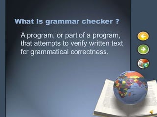 What is grammar checker ?
 A program, or part of a program,
 that attempts to verify written text
 for grammatical correctness.
 