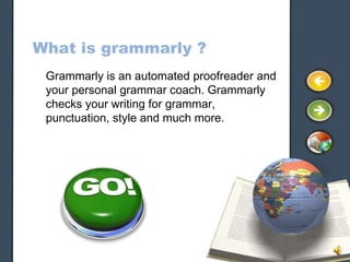 What is grammarly ?
 Grammarly is an automated proofreader and
 your personal grammar coach. Grammarly
 checks your writing for grammar,
 punctuation, style and much more.
 