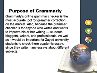 Purpose of Grammarly
Grammarly's online grammar checker is the
most accurate tool for grammar correction
on the market. Also, because the grammar
checker is for anyone who writes and wants
to improve his or her writing — students,
bloggers, writers, and professionals. As well
as it would be important for Zayed university
students to check there academic essay,
since they write many essays about different
subjects.
 
